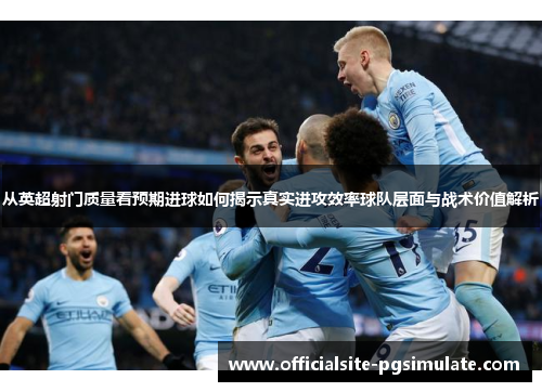 从英超射门质量看预期进球如何揭示真实进攻效率球队层面与战术价值解析
