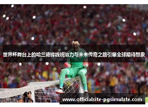 世界杯舞台上的哈兰德锋线统治力与未来传奇之路引爆全球期待想象