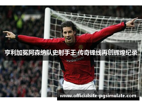 亨利加冕阿森纳队史射手王 传奇锋线再创辉煌纪录 亨利加冕阿森纳队史射手王 传奇锋线再创辉煌纪录