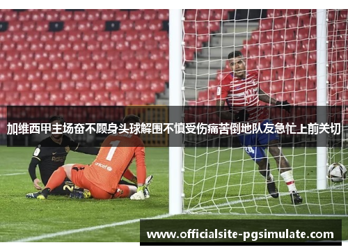 加维西甲主场奋不顾身头球解围不慎受伤痛苦倒地队友急忙上前关切 加维西甲主场奋不顾身头球解围不慎受伤痛苦倒地队友急忙上前关切