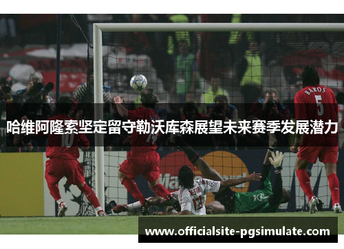 哈维阿隆索坚定留守勒沃库森展望未来赛季发展潜力