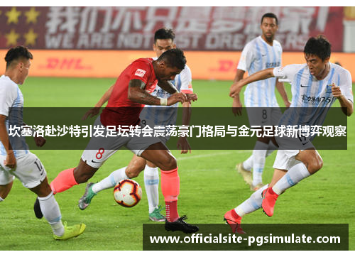 坎塞洛赴沙特引发足坛转会震荡豪门格局与金元足球新博弈观察 坎塞洛赴沙特引发足坛转会震荡豪门格局与金元足球新博弈观察