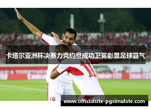 卡塔尔亚洲杯决赛力克约旦成功卫冕彰显足球霸气 卡塔尔亚洲杯决赛力克约旦成功卫冕彰显足球霸气
