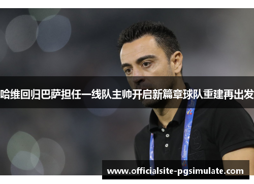 哈维回归巴萨担任一线队主帅开启新篇章球队重建再出发 哈维回归巴萨担任一线队主帅开启新篇章球队重建再出发