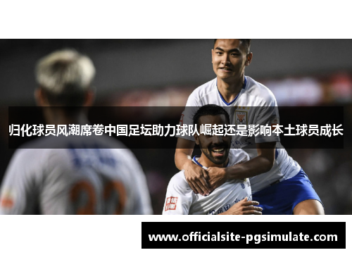 归化球员风潮席卷中国足坛助力球队崛起还是影响本土球员成长