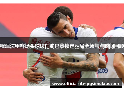穆涅法甲客场头球破门助巴黎锁定胜局全场焦点瞬间回顾