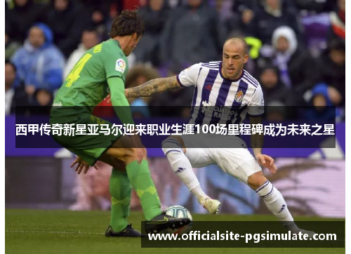 西甲传奇新星亚马尔迎来职业生涯100场里程碑成为未来之星