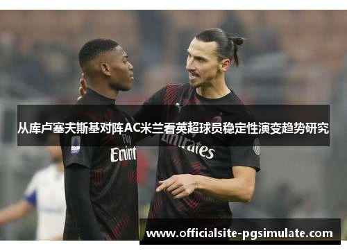 从库卢塞夫斯基对阵AC米兰看英超球员稳定性演变趋势研究