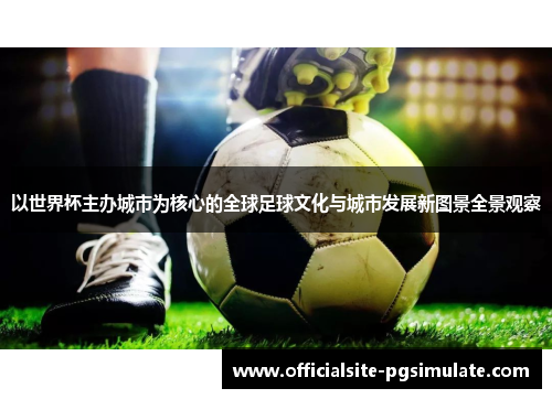 以世界杯主办城市为核心的全球足球文化与城市发展新图景全景观察 以世界杯主办城市为核心的全球足球文化与城市发展新图景全景观察
