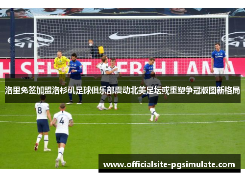 洛里免签加盟洛杉矶足球俱乐部震动北美足坛或重塑争冠版图新格局 洛里免签加盟洛杉矶足球俱乐部震动北美足坛或重塑争冠版图新格局