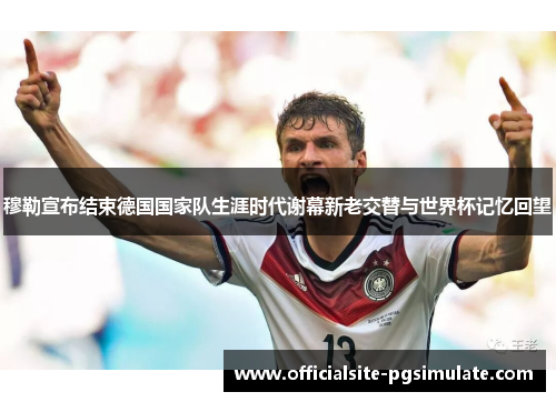 穆勒宣布结束德国国家队生涯时代谢幕新老交替与世界杯记忆回望